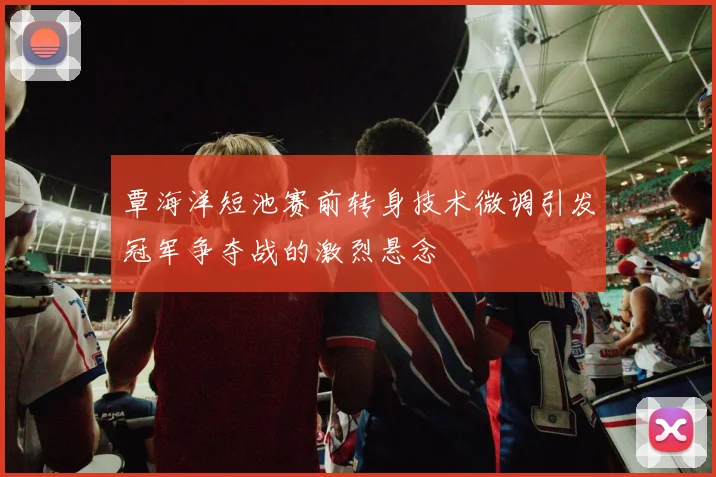 覃海洋短池赛前转身技术微调引发冠军争夺战的激烈悬念
