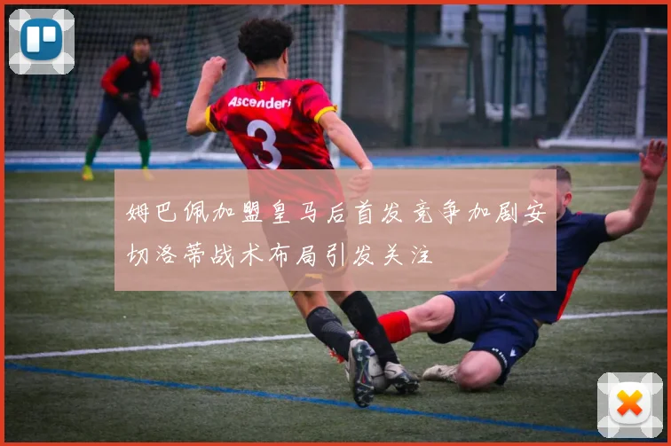姆巴佩加盟皇马后首发竞争加剧安切洛蒂战术布局引发关注