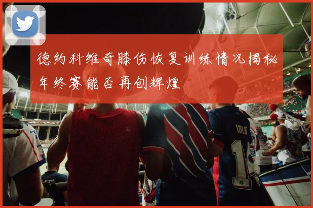 德约科维奇膝伤恢复训练情况揭秘年终赛能否再创辉煌